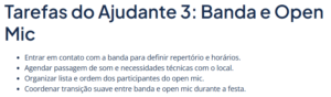 Lista de tarefas do ajudante 3: "Entrar em contato com a banda para definir repertório e horários. Agendar passagem de som e necessidades técnicas com o local. Organizar lista e ordem dos participantes do open mic. Coordenar transição suave entre banda e open mic durante a festa.