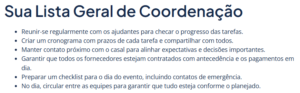 Lista de tarefas gerais: Reunir-se regularmente com os ajudantes para checar o progresso das tarefas. Criar um cronograma com prazos de cada tarefa e compartilhar com todos. Manter contato próximo com o casal para alinhar expectativas e decisões importantes. Garantir que todos os fornecedores estejam contratados com antecedência e os pagamentos em dia. Preparar um checklist para o dia do evento, incluindo contatos de emergência. No dia, circular entre as equipes para garantir que tudo esteja conforme o planejado.