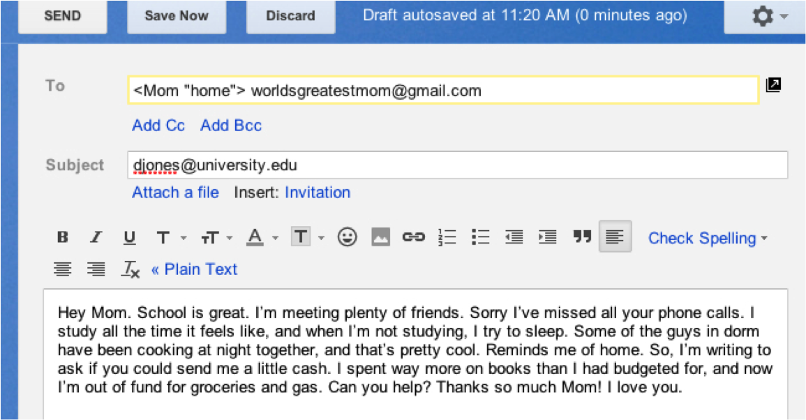 Screen shot of an email on a computer screen.  To: ,Mom "home". worldsgreatestmom@gmail.com.  Subject: djones@university.edu.  Beneath text options for the email, is the text of the email itself: Hey Mom. School is great. I'm meeting plenty of friends. Sorry I've missed all your phone calls.  I study all the time it feels like, and when I'm not studying, I try to sleep. Some of the guys in dorm have been cooking at night together, and that's pretty cool. Reminds me of home. So, I'm writing to ask if you could send me a little cash. I spent way more on books than I had budgeted for, and now I'm out of fund for groceries and gas. Can you help? Thanks so much Mom! I love you.