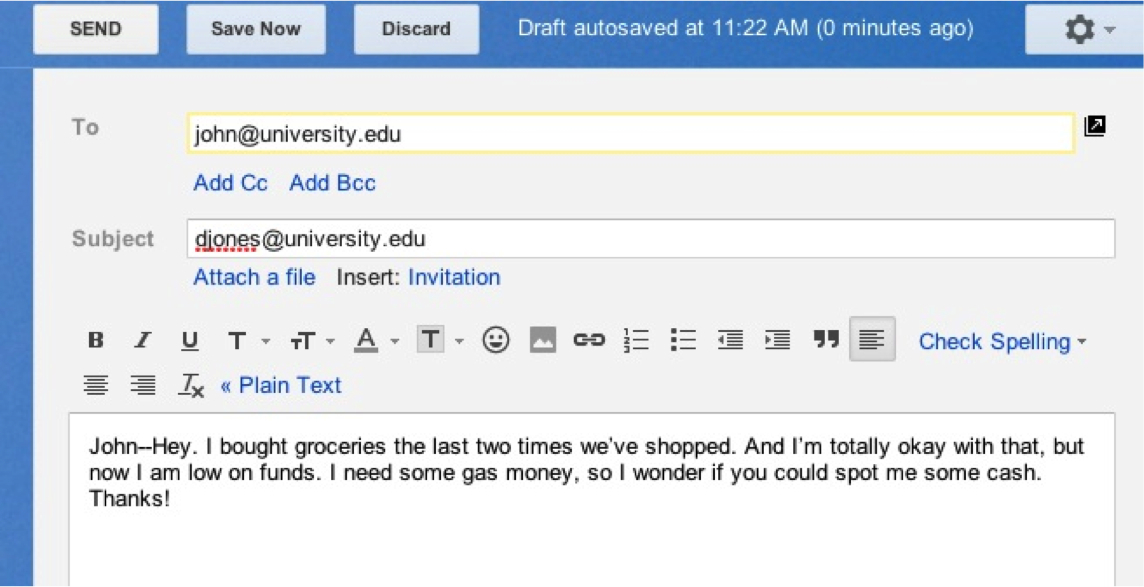 Screen shot of an email on a computer screen.  To: john@university.edu  Subject: djones@university.edu.  Beneath text options for the email, is the text of the email itself: John--Hey, I bought groceries the last two times we've shopped. And I'm totally okay with that, but now I am low on funds. I need some gas money, so I wonder if you could spot me some cash. Thanks!